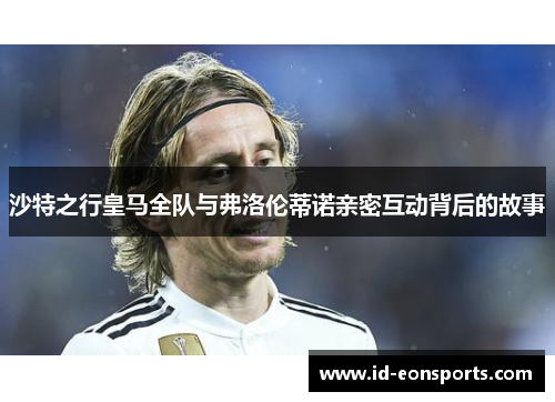 沙特之行皇马全队与弗洛伦蒂诺亲密互动背后的故事