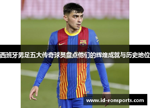 西班牙男足五大传奇球员盘点他们的辉煌成就与历史地位