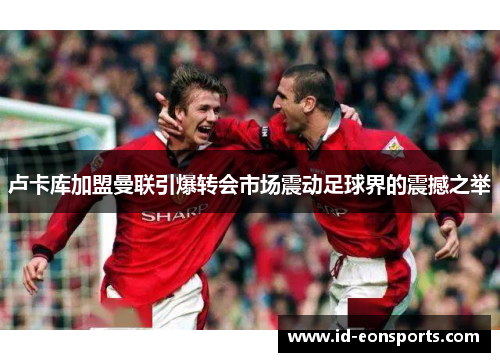 卢卡库加盟曼联引爆转会市场震动足球界的震撼之举 卢卡库加盟曼联引爆转会市场震动足球界的震撼之举