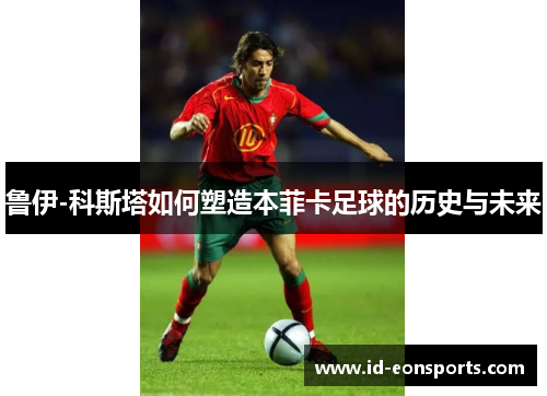 鲁伊-科斯塔如何塑造本菲卡足球的历史与未来