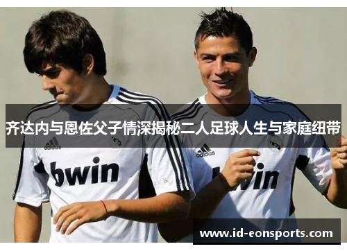 齐达内与恩佐父子情深揭秘二人足球人生与家庭纽带 齐达内与恩佐父子情深揭秘二人足球人生与家庭纽带